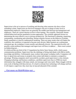 Supervisors
Supervision is the act or process of watching and directing what someone else does or how
something is done. Supervisors are first level managers who are in charge of entry level or
departmental employees. Supervisors are generally the middle man between top management and
employees. There are various theories on how to best manage. The scientific, functional, human
relation/behavioral and the quantitative/system approaches. The scientific approach focuses on
determining the most effective way to increase productivity. The functional is planning, organizing,
commending, coordinating and controlling. Human relations focuses on the behavior of people,
finally quantitative is heavily mathematical modeling. There are many trends what will impact the
workforce; the workforce is expected to become more diverse. Baby boomers are working past
retirement age, the workplace is more racially and ethnically diverse. The expected diversity will
possibly create problems that managers and supervisors will have to address. ... Show more content
on Helpwriting.net ...
It is believed that one third of the U S population has below basic literacy skills, which causes
communication problems. Supervisors face the challenge of hiring individuals with (SKAs) skills,
knowledge and abilities. Unfortunately many workers lack proper workplace skills. Companies will
have to spend time and money to properly train certain individuals to maintain a competitive
advantage. Winning companies aren't successful by accident, good supervision is a key element.
Changing technology and business conditions, a problem supervisors face is (TMI) too much
information they struggles with many emails, test messages and voice mails. Many struggle with the
extra work of dealing with these devices. It is hard to estimate how technology will change and how
it will impact a supervisor, they must stay on top and educated of this constant
... Get more on HelpWriting.net ...
 