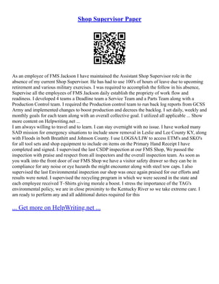 Shop Supervisor Paper
As an employee of FMS Jackson I have maintained the Assistant Shop Supervisor role in the
absence of my current Shop Supervisor. He has had to use 100's of hours of leave due to upcoming
retirement and various military exercises. I was required to accomplish the follow in his absence,
Supervise all the employees of FMS Jackson daily establish the propriety of work flow and
readiness. I developed 4 teams a Deadline team a Service Team and a Parts Team along with a
Production Control team. I required the Production control team to run back log reports from GCSS
Army and implemented changes to boost production and decrees the backlog. I set daily, weekly and
monthly goals for each team along with an overall collective goal. I utilized all applicable ... Show
more content on Helpwriting.net ...
I am always willing to travel and to learn. I can stay overnight with no issue. I have worked many
SAD mission for emergency situations to include snow removal in Leslie and Lee County KY, along
with Floods in both Breathitt and Johnson County. I use LOGSA/LIW to access ETM's and SKO's
for all tool sets and shop equipment to include on items on the Primary Hand Receipt I have
completed and signed. I supervised the last CSDP inspection at our FMS Shop, We passed the
inspection with praise and respect from all inspectors and the overall inspection team. As soon as
you walk into the front door of our FMS Shop we have a visitor safety drawer so they can be in
compliance for any noise or eye hazards the might encounter along with steel tow caps. I also
supervised the last Environmental inspection our shop was once again praised for our efforts and
results were noted. I supervised the recycling program in which we were second in the state and
each employee received T–Shirts giving morale a boost. I stress the importance of the TAG's
environmental policy, we are in close proximity to the Kentucky River so we take extreme care. I
am ready to perform any and all additional duties required for this
... Get more on HelpWriting.net ...
 