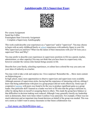 Autobiography Of A Supervisor Essay
Pre–course Assignment
Sarah Sue Calbio
Framingham State University Assignment
 Complete a Supervisory Autobiography
This work could describe your experiences as a "supervisee" and/or "supervisor". You may choose
to begin with an early childhood/family or school experiences with authority figure in your life.
Who supervised you and how? What was the nature of their interactions with you? Or were you a
supervisor? How and Why?
You may prefer to describe your experiences in supervisory positions in life (as a parent, teacher,
administrator, or other capacity).You may not think that you have been in a supervisory role;
however consider the various roles human beings assume in life.
Describe how your family, schooling experiences, or culture have colored the way you carry out
your ideas of authority as a teacher.
You may wish to take a risk and surprise me. I love surprises! Remember the ... Show more content
on Helpwriting.net ...
In high school, many more opportunities to observe supervisors and supervisees were available.
Although unaware of supervision styles, having had the experience of interacting with my siblings I
knew that being authoritarian with peers in a group project did not work effectively. Some type of
cooperative learning with peers was found to be the way to produce significant gains as a group
leader. One particular skill I learned as a leader was how to fill roles that the group is deficient in,
either by taking them on myself or assigning them to others. This made the group have balance so
that difficulties in decision making were reduced. Although I may generally classify my leadership
style as democratic, there were times where I confess I was autocratic. For example, if there was too
much indecision and an important time bound decision on behalf of the group was needed. This was
not a norm as I didn't want to annoy classmates so that future collaboration was
... Get more on HelpWriting.net ...
 