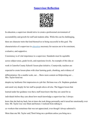 Supervisor Reflection
In education, a supervisor should strive to create a professional environment of
accountability and growth for staff and students alike. While this can be challenging,
there are character traits that lend themselves to being successful in this goal. The
characteristics of a supervisor in education necessary for success are to be consistent,
evaluative, and supportive.
Consistency is of vital importance to a supervisor. Standards must be equitable
across subject areas, grade levels, and experience levels. An example of this idea at
work is Catawba County Schools' lesson plan initiative. Countywide, teachers are
expected to create lesson plans with clear learning goals, chunking, and evidence of
differentiation. On a smaller scale, our ... Show more content on Helpwriting.net ...
Mrs. Taylor hired me
despite my lackluster first impression at a job fair. DeAnna was a St. Stephens graduate
and cared very deeply for her staff as people above all else. The biggest lesson that
learned under her guidance was that a staff must know that they are cared for as
individuals before they care about how much knowledge a supervisor has. I always
knew that she had my back, but at times she took things personally and it taxed her emotionally over
time. Mr. Taylor was very blunt and honest. I realized from talking to
co–workers that sometimes that was not appreciated, even though I always admired it.
More than one Mr. Taylor said,"Don't bring me a problem unless you bring me a
 