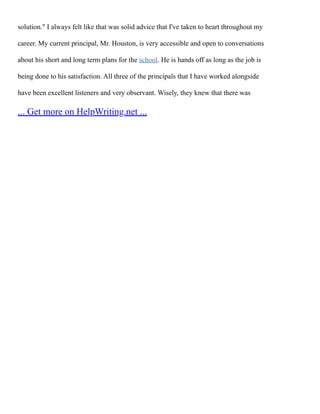 solution." I always felt like that was solid advice that I've taken to heart throughout my
career. My current principal, Mr. Houston, is very accessible and open to conversations
about his short and long term plans for the school. He is hands off as long as the job is
being done to his satisfaction. All three of the principals that I have worked alongside
have been excellent listeners and very observant. Wisely, they knew that there was
... Get more on HelpWriting.net ...
 