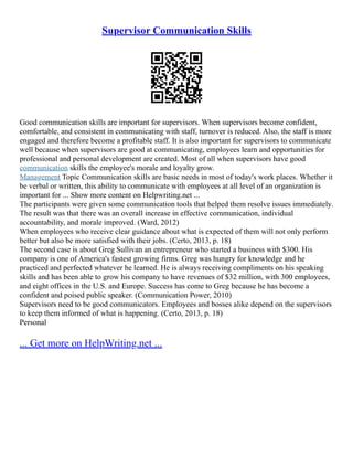 Supervisor Communication Skills
Good communication skills are important for supervisors. When supervisors become confident,
comfortable, and consistent in communicating with staff, turnover is reduced. Also, the staff is more
engaged and therefore become a profitable staff. It is also important for supervisors to communicate
well because when supervisors are good at communicating, employees learn and opportunities for
professional and personal development are created. Most of all when supervisors have good
communication skills the employee's morale and loyalty grow.
Management Topic Communication skills are basic needs in most of today's work places. Whether it
be verbal or written, this ability to communicate with employees at all level of an organization is
important for ... Show more content on Helpwriting.net ...
The participants were given some communication tools that helped them resolve issues immediately.
The result was that there was an overall increase in effective communication, individual
accountability, and morale improved. (Ward, 2012)
When employees who receive clear guidance about what is expected of them will not only perform
better but also be more satisfied with their jobs. (Certo, 2013, p. 18)
The second case is about Greg Sullivan an entrepreneur who started a business with $300. His
company is one of America's fastest growing firms. Greg was hungry for knowledge and he
practiced and perfected whatever he learned. He is always receiving compliments on his speaking
skills and has been able to grow his company to have revenues of $32 million, with 300 employees,
and eight offices in the U.S. and Europe. Success has come to Greg because he has become a
confident and poised public speaker. (Communication Power, 2010)
Supervisors need to be good communicators. Employees and bosses alike depend on the supervisors
to keep them informed of what is happening. (Certo, 2013, p. 18)
Personal
... Get more on HelpWriting.net ...
 