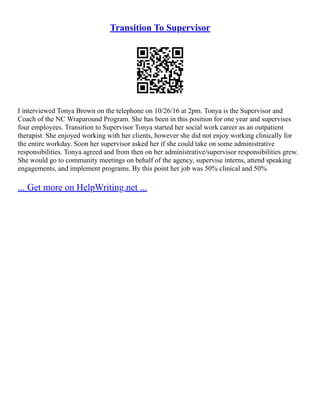 Transition To Supervisor
I interviewed Tonya Brown on the telephone on 10/26/16 at 2pm. Tonya is the Supervisor and
Coach of the NC Wraparound Program. She has been in this position for one year and supervises
four employees. Transition to Supervisor Tonya started her social work career as an outpatient
therapist. She enjoyed working with her clients, however she did not enjoy working clinically for
the entire workday. Soon her supervisor asked her if she could take on some administrative
responsibilities. Tonya agreed and from then on her administrative/supervisor responsibilities grew.
She would go to community meetings on behalf of the agency, supervise interns, attend speaking
engagements, and implement programs. By this point her job was 50% clinical and 50%
... Get more on HelpWriting.net ...
 