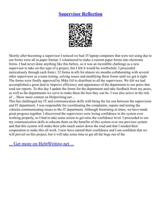 Supervisor Reflection
Shortly after becoming a supervisor I noticed we had 35 laptop computers that were not using due to
our forms were all in paper format. I volunteered to make a current paper forms into electronic
forms. I had never done anything like this before, so it was an incredible challenge as a new
supervisor to take on this type of a project, but I felt it would be worthwhile. I proceeded
meticulously through each form ( 32 forms in all) for almost six months collaborating with several
other supervisors as a team testing, solving issues and modifying these forms until we got it right.
The forms were finally approved by Mike Gil to distribute to all the supervisors. We felt we had
accomplished a great deal to improve efficiency and appearance of the department to our peers that
read our reports. To this day I update the forms for the department and take feedback from my peers,
as well as the departments we serve to make them the best they can be. I was also active in the role
of ... Show more content on Helpwriting.net ...
This has challenged my IT and communication skills with being the lea son between the supervision
and IT department. I was responsible for coordinating the complaints, repairs and testing the
vehicles communicating issues to the IT department. Although frustrating at times, we have made
great progress together. I discovered the supervisors were losing confidence in the system ever
working properly, so I had to take some action to get raise the confidence level. I proceeded to use
my communication skills to educate them on the benefits of this system over our previous system
and that this system will make their jobs much easier down the road and that I needed their
cooperation to make this all work. I now have earned their confidence and I am confident that we
will prevail on this project, but it will take some time to get all the bugs out of the
... Get more on HelpWriting.net ...
 