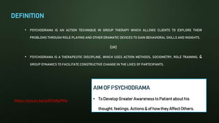 DEFINITION
• PSYCHODRAMA IS AN ACTION TECHNIQUE IN GROUP THERAPY WHICH ALLOWS CLIENTS TO EXPLORE THEIR
PROBLEMS THROUGH ROLE PLAYING AND OTHER DRAMATIC DEVICES TO GAIN BEHAVIORAL SKILLS AND INSIGHTS.
(OR)
• PSYCHODRAMA IS A THERAPEUTIC DISCIPLINE, WHICH USES ACTION METHODS, SOCIOMETRY, ROLE TRAINING, &
GROUP DYNAMICS TO FACILITATE CONSTRUCTIVE CHANGE IN THE LIVES OF PARTICIPANTS.
https://youtu.be/p925dlpPIfw
 