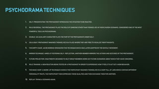 PSYCHODRAMA TECHNIQUES
1. SELF-PRESENTATION: THE PROTAGONIST INTRODUCES THE SITUATION TO BE ENACTED.
2. ROLE REVERSAL: THE PROTAGONIST PLAYS THE ROLE OF SOMEONE OTHER THAN THEMSELVES IN THEIR CHOSEN SCENARIO. CONSIDERED ONE OF THE MOST
POWERFUL TOOLS IN PSYCHODRAMA.
3. DOUBLE: AN AUXILIARY CHARACTER PLAYS THE PART OF THE PROTAGONISTS INNER SELF.
4. SOLILOQUY: PROTAGONIST IMAGINES THEMSELVES IN A PLACE WHERE THEY ARE FREE TO VOCALIZE THEIR THOUGHTS.
5. THE EMPTY CHAIR: JACOB MORENO ORIGINATED THIS TECHNIQUE WHICH WAS LATER ADOPTED BY THE GESTALT MOVEMENT.
6. MIRROR TECHNIQUE: AIMED AT FOSTERING SELF- REFLECTION. ANOTHER MEMBER MIRRORS THE ACTIONS AND GESTURES OF THE PROTAGONIST.
7. FUTURE PROJECTION: ENACTMENTS DESIGNED TO HELP GROUP MEMBERS WORK OUT FUTURE SCENARIOS ABOUT WHICH THEY HAVE CONCERNS.
8. ROLE TRAINING: A NEW REACTION BEING TESTED BY A PROTAGONIST IN ORDER TO EXPERIENCE HOW IT FEELS TO ACT OUT A NEW BEHAVIOR.
9. THE MAGIC SHOP: A WARM-UP TECHNIQUE IN WHICH THE PARTICIPANT IMAGINES THEMSELVES IN A SHOP FULL OF JARS WHICH CONTAIN DIFFERENT
PERSONALITY TRAITS. THE PARTICIPANT THEN EXPRESSES THESE QUALITIES AND THEN EXCHANGE THEM FOR ANOTHER.
10. REPLAY: TRYING A SCENARIO AGAIN.
 