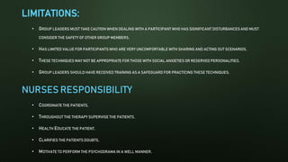 LIMITATIONS:
• GROUP LEADERS MUST TAKE CAUTION WHEN DEALING WITH A PARTICIPANT WHO HAS SIGNIFICANT DISTURBANCES AND MUST
CONSIDER THE SAFETY OF OTHER GROUP MEMBERS.
• HAS LIMITED VALUE FOR PARTICIPANTS WHO ARE VERY UNCOMFORTABLE WITH SHARING AND ACTING OUT SCENARIOS.
• THESE TECHNIQUES MAY NOT BE APPROPRIATE FOR THOSE WITH SOCIAL ANXIETIES OR RESERVED PERSONALITIES.
• GROUP LEADERS SHOULD HAVE RECEIVED TRAINING AS A SAFEGUARD FOR PRACTICING THESE TECHNIQUES.
NURSES RESPONSIBILITY
• COORDINATE THE PATIENTS.
• THROUGHOUT THE THERAPY SUPERVISE THE PATIENTS.
• HEALTH EDUCATE THE PATIENT.
• CLARIFIES THE PATIENTS DOUBTS.
• MOTIVATE TO PERFORM THE PSYCHODRAMA IN A WELL MANNER.
 