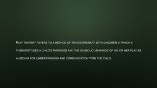 PLAY THERAPY REFERS TO A METHOD OF PSYCHOTHERAPY WITH CHILDREN IN WHICH A
THERAPIST USES A CHILD'S FANTASIES AND THE SYMBOLIC MEANINGS OF HIS OR HER PLAY AS
A MEDIUM FOR UNDERSTANDING AND COMMUNICATION WITH THE CHILD.
 