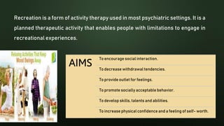 Recreation is a form of activity therapy used in most psychiatric settings. It is a
planned therapeutic activity that enables people with limitations to engage in
recreational experiences.
To encourage social interaction.
To decrease withdrawal tendencies.
To provide outlet for feelings.
To promote socially acceptable behavior.
To develop skills, talents and abilities.
To increase physical confidence and a feeling of self- worth.
 