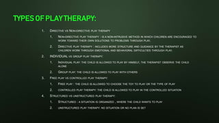 TYPES OF PLAY THERAPY:
1. DIRECTIVE VS NON-DIRECTIVE PLAY THERAPY
1. NON-DIRECTIVE PLAY THERAPY : IS A NON-INTRUSIVE METHOD IN WHICH CHILDREN ARE ENCOURAGED TO
WORK TOWARD THEIR OWN SOLUTIONS TO PROBLEMS THROUGH PLAY.
2. DIRECTIVE PLAY THERAPY : INCLUDES MORE STRUCTURE AND GUIDANCE BY THE THERAPIST AS
CHILDREN WORK THROUGH EMOTIONAL AND BEHAVIORAL DIFFICULTIES THROUGH PLAY.
2. INDIVIDUAL VS GROUP PLAY THERAPY:
1. INDIVIDUAL PLAY: THE CHILD IS ALLOWED TO PLAY BY HIMSELF, THE THERAPIST OBSERVE THE CHILD
ALONE
2. GROUP PLAY: THE CHILD IS ALLOWED TO PLAY WITH OTHERS
3. FREE PLAY VS CONTROLLED PLAY THERAPY:
1. FREE PLAY : THE CHILD IS ALLOWED TO CHOOSE THE TOY TO PLAY OR THE TYPE OF PLAY
2. CONTROLLED PLAY THERAPY: THE CHILD IS ALLOWED TO PLAY IN THE CONTROLLED SITUATION
4. STRUCTURED VS UNSTRUCTURED PLAY THERAPY:
1. STRUCTURED : A SITUATION IS ORGANIZED , WHERE THE CHILD WANTS TO PLAY
2. UNSTRUCTURED PLAY THERAPY: NO SITUATION OR NO PLAN IS SET
 