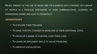MUSIC THERAPY IS THE USE OF MUSIC AND ITS ELEMENTS WITH A PATIENT OR A GROUP
OF PEOPLE IN A PROCESS DESTINATED TO MAKE COMMUNICATION, LEARNING OR
EXPRESSION EASIER AND ALSO TO PROMOTE IT.
ADVANTAGES
• TO EXPLORE THEIR FEELINGS.
• TO MAKE POSITIVE CHANGES IN MOOD AND IN THEIR EMOTIONAL STATE.
• TO DEVELOP A SENSE OF CONTROL OVER THEIR LIVES.
• TO LEARN OR IMPLEMENT SKILLS TO SOLVE PROBLEMS.
• TO IMPROVE SOCIALIZATION.
 