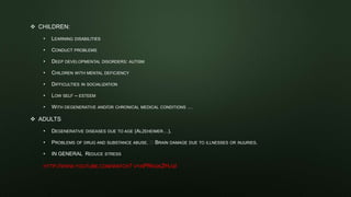 CHILDREN:
• LEARNING DISABILITIES
• CONDUCT PROBLEMS
• DEEP DEVELOPMENTAL DISORDERS: AUTISM
• CHILDREN WITH MENTAL DEFICIENCY
• DIFFICULTIES IN SOCIALIZATION
• LOW SELF – ESTEEM
• WITH DEGENERATIVE AND/OR CHRONICAL MEDICAL CONDITIONS …
 ADULTS
• DEGENERATIVE DISEASES DUE TO AGE (ALZEHEIMER…).
• PROBLEMS OF DRUG AND SUBSTANCE ABUSE. BRAIN DAMAGE DUE TO ILLNESSES OR INJURIES.
• IN GENERAL REDUCE STRESS
HTTP://WWW.YOUTUBE.COM/WATCH? V=APRKGKZHJQI
 