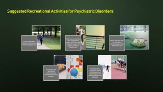 Suggested Recreational Activities for Psychiatric Disorders
Anxiety disorders
Aerobic activities like
walking, jogging, etc.
Depressive disorder
Non-competitive
sports, which provide
outlet for anger, like
jogging, walking,
running, etc.
Manic disorder One-
to-one basis
individual games like
badminton, ball.
Schizophrenia
(paranoid)
Concentrative
activities like chess,
puzzles.
Schizophrenia
(catatonic) Social
activities to give
client contact with
reality, like dancing,
athletics.
 