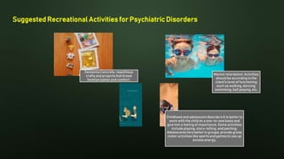 Suggested Recreational Activities for Psychiatric Disorders
DementiaConcrete, repetitious
crafts and projects that breed
familiarization and comfort.
Childhood and adolescent disorders It is better to
work with the child on a one-to-one basis and
give him a feeling of importance. Some activities
include playing, story-telling, and painting.
Adolescents fare better in groups; provide gross
motor activities like sports and games to use up
excess energy.
Mental retardation: Activities
should be according to the
client's level of functioning
such as walking, dancing,
swimming, ball playing, etc.
 