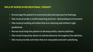 ROLE OF NURSE IN RECREATIONAL THERAPY
• Encourage the patient to communicate and express his feelings.
• She must provide a nonthreatening and non- demanding environment.
• She must providing activities that are relaxing and without rigid
guidelines.
• Nurse must help the patient to develop skills, talents abilities.
• She must frequently observe clients behavior throughout the abilities.
• She must provide activities that are enjoyable and self-satisfying.
 