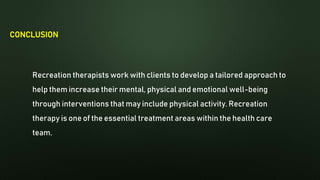 CONCLUSION
Recreation therapists work with clients to develop a tailored approach to
help them increase their mental, physical and emotional well-being
through interventions that may include physical activity. Recreation
therapy is one of the essential treatment areas within the health care
team.
 