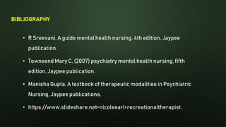BIBLIOGRAPHY
• R Sreevani, A guide mental health nursing, 4th edition, Jaypee
publication.
• Townsend Mary C, (2007) psychiatry mental health nursing, fifth
edition, Jaypee publication.
• Manisha Gupta, A textbook of therapeutic modalities in Psychiatric
Nursing, Jaypee publications.
• https://www.slideshare.net>nicoleearl>recreationaltherapist.
 