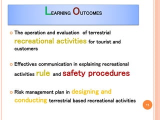 LEARNING OUTCOMES
 The operation and evaluation of terrestrial
recreational activities for tourist and
customers
 Effectives communication in explaining recreational
activities rule and safety procedures
 Risk management plan in designing and
conducting terrestrial based recreational activities
11
 