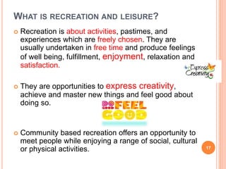 WHAT IS RECREATION AND LEISURE?
 Recreation is about activities, pastimes, and
experiences which are freely chosen. They are
usually undertaken in free time and produce feelings
of well being, fulfillment, enjoyment, relaxation and
satisfaction.
 They are opportunities to express creativity,
achieve and master new things and feel good about
doing so.
 Community based recreation offers an opportunity to
meet people while enjoying a range of social, cultural
or physical activities. 17
 