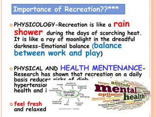  PHYSICOLOGY-Recreation is like a rain
shower during the days of scorching heat.
It is like a ray of moonlight in the dreadful
darkness-Emotional balance (balance
between work and play)
 PHYSICAL AND HEALTH MENTENANCE-
Research has shown that recreation on a daily
basis reduces risks of diabetes and
hypertension, enhances physical and mental
health and improves the quality of life.
 feel fresh
and relaxed
38
Importance of Recreation??***
 