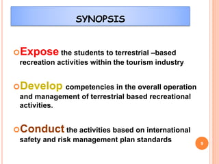 SYNOPSIS
Expose the students to terrestrial –based
recreation activities within the tourism industry
Develop competencies in the overall operation
and management of terrestrial based recreational
activities.
Conduct the activities based on international
safety and risk management plan standards 9
 