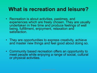 What is recreation and leisure?
• Recreation is about activities, pastimes, and
experiences which are freely chosen. They are usually
undertaken in free time and produce feelings of well
being, fulfillment, enjoyment, relaxation and
satisfaction.

• They are opportunities to express creativity, achieve
and master new things and feel good about doing so.
• Community based recreation offers an opportunity to
meet people while enjoying a range of social, cultural
or physical activities.

HT309JUN2012DUP2

10

 