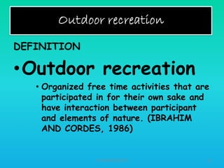 DEFINITION

•Outdoor recreation
• Organized free time activities that are
participated in for their own sake and
have interaction between participant
and elements of nature. (IBRAHIM
AND CORDES, 1986)

HT309JUN2012DUP2

18

 