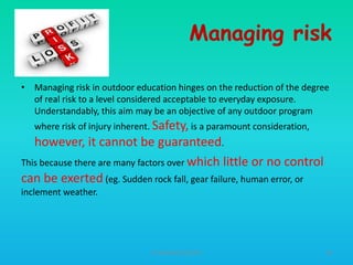 Managing risk
• Managing risk in outdoor education hinges on the reduction of the degree
of real risk to a level considered acceptable to everyday exposure.
Understandably, this aim may be an objective of any outdoor program
where risk of injury inherent. Safety, is a paramount consideration,

however, it cannot be guaranteed.
This because there are many factors over which little or no control
can be exerted (eg. Sudden rock fall, gear failure, human error, or
inclement weather.

HT309JUN2012DUP2

39

 