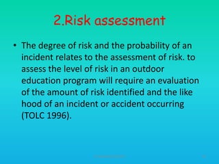 2.Risk assessment
• The degree of risk and the probability of an
incident relates to the assessment of risk. to
assess the level of risk in an outdoor
education program will require an evaluation
of the amount of risk identified and the like
hood of an incident or accident occurring
(TOLC 1996).

HT309JUN2012DUP2

43

 