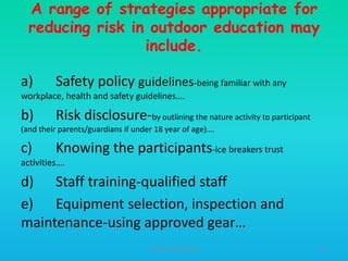 A range of strategies appropriate for
reducing risk in outdoor education may
include.
a)

Safety policy guidelines-being familiar with any

workplace, health and safety guidelines….

b)

Risk disclosure-by outlining the nature activity to participant

(and their parents/guardians if under 18 year of age)….

c)

Knowing the participants-ice breakers trust

activities….

d) Staff training-qualified staff
e) Equipment selection, inspection and
maintenance-using approved gear…
HT309JUN2012DUP2

45

 