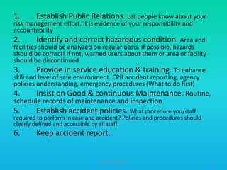 1.

Establish Public Relations. Let people know about your

4.

Insist on Good & continuous Maintenance. Routine,

5.

Establish accident policies. What procedure you/staff

6.

Keep accident report.

risk management effort. It is evidence of your responsibility and
accountability
2.
Identify and correct hazardous condition. Area and
facilities should be analyzed on regular basis. If possible, hazards
should be correct! If not, warned users about them or area or facility
should be discontinued
3.
Provide in service education & training. To enhance
skill and level of safe environment. CPR accident reporting, agency
policies understanding, emergency procedures (What to do first)

schedule records of maintenance and inspection

required to perform in case and accident? Policies and procedures should
clearly defined and accessible by all staff.

HT309JUN2012DUP2

47

 