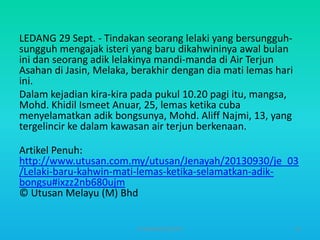 LEDANG 29 Sept. - Tindakan seorang lelaki yang bersungguhsungguh mengajak isteri yang baru dikahwininya awal bulan
ini dan seorang adik lelakinya mandi-manda di Air Terjun
Asahan di Jasin, Melaka, berakhir dengan dia mati lemas hari
ini.
Dalam kejadian kira-kira pada pukul 10.20 pagi itu, mangsa,
Mohd. Khidil Ismeet Anuar, 25, lemas ketika cuba
menyelamatkan adik bongsunya, Mohd. Aliff Najmi, 13, yang
tergelincir ke dalam kawasan air terjun berkenaan.
Artikel Penuh:
http://www.utusan.com.my/utusan/Jenayah/20130930/je_03
/Lelaki-baru-kahwin-mati-lemas-ketika-selamatkan-adikbongsu#ixzz2nb680ujm
© Utusan Melayu (M) Bhd
HT309JUN2012DUP2

52

 