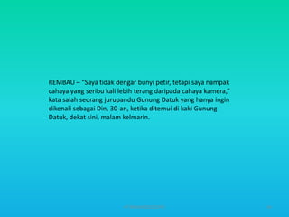 REMBAU – “Saya tidak dengar bunyi petir, tetapi saya nampak
cahaya yang seribu kali lebih terang daripada cahaya kamera,”
kata salah seorang jurupandu Gunung Datuk yang hanya ingin
dikenali sebagai Din, 30-an, ketika ditemui di kaki Gunung
Datuk, dekat sini, malam kelmarin.

HT309JUN2012DUP2

54

 