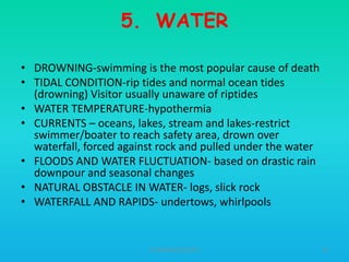 5. WATER
• DROWNING-swimming is the most popular cause of death
• TIDAL CONDITION-rip tides and normal ocean tides
(drowning) Visitor usually unaware of riptides
• WATER TEMPERATURE-hypothermia
• CURRENTS – oceans, lakes, stream and lakes-restrict
swimmer/boater to reach safety area, drown over
waterfall, forced against rock and pulled under the water
• FLOODS AND WATER FLUCTUATION- based on drastic rain
downpour and seasonal changes
• NATURAL OBSTACLE IN WATER- logs, slick rock
• WATERFALL AND RAPIDS- undertows, whirlpools

HT309JUN2012DUP2

56

 
