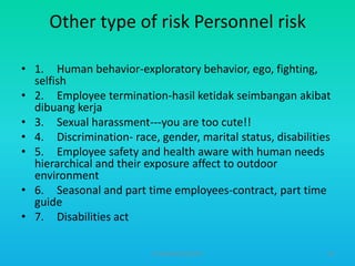 Other type of risk Personnel risk
• 1. Human behavior-exploratory behavior, ego, fighting,
selfish
• 2. Employee termination-hasil ketidak seimbangan akibat
dibuang kerja
• 3. Sexual harassment---you are too cute!!
• 4. Discrimination- race, gender, marital status, disabilities
• 5. Employee safety and health aware with human needs
hierarchical and their exposure affect to outdoor
environment
• 6. Seasonal and part time employees-contract, part time
guide
• 7. Disabilities act
HT309JUN2012DUP2

58

 