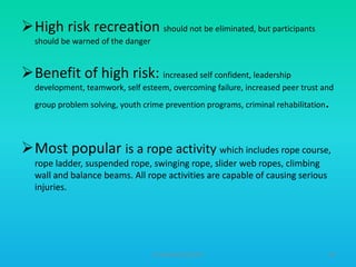 High risk recreation should not be eliminated, but participants
should be warned of the danger

Benefit of high risk: increased self confident, leadership
development, teamwork, self esteem, overcoming failure, increased peer trust and
group problem solving, youth crime prevention programs, criminal rehabilitation

.

Most popular is a rope activity which includes rope course,
rope ladder, suspended rope, swinging rope, slider web ropes, climbing
wall and balance beams. All rope activities are capable of causing serious
injuries.

HT309JUN2012DUP2

60

 