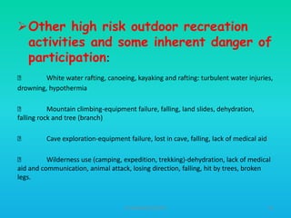 Other high risk outdoor recreation
activities and some inherent danger of
participation:

White water rafting, canoeing, kayaking and rafting: turbulent water injuries,
drowning, hypothermia

Mountain climbing-equipment failure, falling, land slides, dehydration,
falling rock and tree (branch)


Cave exploration-equipment failure, lost in cave, falling, lack of medical aid


Wilderness use (camping, expedition, trekking)-dehydration, lack of medical
aid and communication, animal attack, losing direction, falling, hit by trees, broken
legs.

HT309JUN2012DUP2

61

 