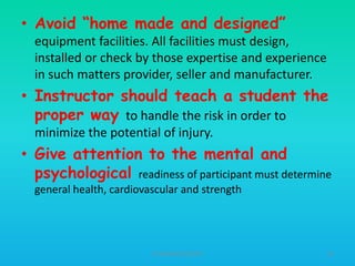 • Avoid “home made and designed”
equipment facilities. All facilities must design,
installed or check by those expertise and experience
in such matters provider, seller and manufacturer.

• Instructor should teach a student the
proper way to handle the risk in order to
minimize the potential of injury.

• Give attention to the mental and
psychological readiness of participant must determine
general health, cardiovascular and strength

HT309JUN2012DUP2

63

 