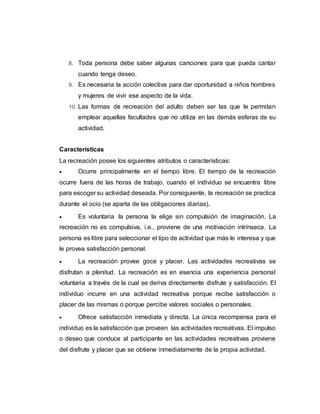 8. Toda persona debe saber algunas canciones para que pueda cantar
cuando tenga deseo.
9. Es necesaria la acción colectiva para dar oportunidad a niños hombres
y mujeres de vivir ese aspecto de la vida.
10. Las formas de recreación del adulto deben ser las que le permitan
emplear aquellas facultades que no utiliza en las demás esferas de su
actividad.
Características
La recreación posee los siguientes atributos o características:
 Ocurre principalmente en el tiempo libre. El tiempo de la recreación
ocurre fuera de las horas de trabajo, cuando el individuo se encuentra libre
para escoger su actividad deseada. Por consiguiente, la recreación se practica
durante el ocio (se aparta de las obligaciones diarias).
 Es voluntaria la persona la elige sin compulsión de imaginación. La
recreación no es compulsiva, i.e., proviene de una motivación intrínseca. La
persona es libre para seleccionar el tipo de actividad que más le interesa y que
le provea satisfacción personal.
 La recreación provee goce y placer. Las actividades recreativas se
disfrutan a plenitud. La recreación es en esencia una experiencia personal
voluntaria a través de la cual se deriva directamente disfrute y satisfacción. El
individuo incurre en una actividad recreativa porque recibe satisfacción o
placer de las mismas o porque percibe valores sociales o personales.
 Ofrece satisfacción inmediata y directa. La única recompensa para el
individuo es la satisfacción que proveen las actividades recreativas. El impulso
o deseo que conduce al participante en las actividades recreativas proviene
del disfrute y placer que se obtiene inmediatamente de la propia actividad.
 