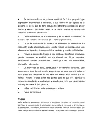  Se expresa en forma espontánea y original. Es lúdica, ya que incluye
expresiones espontáneas e instintivas, la cual ha de ser del agrado de la
persona, es decir, que de dicha actividad se obtendrá satisfacción o placer
interno y externo. Se deriva placer de la misma (resulta en satisfacción
inmediata e inherente al individuo)
 Ofrece oportunidad de auto-expresión y de ella extrae la diversión. De
la recreación se reciben respuestas placenteras y gratificantes.
 Le da la oportunidad al individuo de manifestar su creatividad. La
recreación ayuda a la renovación del espíritu. Provee un medio positivo para
el mejoramiento de las dimensiones física, mentales y morales del individuo.
 Provee un cambio de ritmo de la vida cotidiana. Se refresca el individuo
permite mantener un equilibrio de sus dimensiones físicas, mentales,
emocionales, sociales y espirituales. Contribuye a una vida satisfaciente,
disfrutable y abundante.
 La recreación es sana, constructiva y socialmente aceptable. Esto
puede ser un área de controversia, puede lo que es sano para una cultura o
país, puede ser denigrante en otro lugar del mundo. Esto implica que las
normas morales locales dictan las pautas para lo que son actividades
recreativas aceptables y constructivas y aquellas que no lo son. La recreación
mejora y enriquece la vida personal.
 Incluye actividades tanto pasivas como activas
 Puede ser novedosa
Valores
Valor social: La participación del hombre en actividades recreativas de interacción social
contribuye al enriquecimiento de un ciudadano comunicativo e interesado en sí mismo y en
sus semejantes. Socialmente, la recreación debe concebirse como un fenómeno social por
medio del cual el hombre establece sus inquietudes y expectativas comunitarias para subsistir,
 
