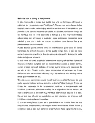 Relación con el ocio y el tiempo libre
El ocio representa el tiempo que queda libre una vez terminado el trabajo y
cubiertas las necesidades casi "biológicas". Tiempo que sobra luego de las
obligaciones formales del trabajo y necesidades de la vida. E tiempo libre, que
permite a una persona hacer lo que desee. Es aquella porción del tiempo de
un individuo que no está dedicada al trabajo o a las responsabilidades
relacionadas con el trabajo o cualquier otras actividades necesarias para
subsistir y que por lo tanto se pueden considerar como tiempo libre y se
pueden utilizar arbitrariamente.
Puede decirse que la primera forma en manifestarse, para todos los seres
humanoss, ha sido el descanso. Si nos queda tiempo libre, el ocio se hace
activo. La primera gran forma de este ocio es la distracción, la segunda es la
de los trabajos de artesanía
El ocio sería, por tanto, el período o tiempo que sobra y que se crea o produce
después de haber cumplido con las necesidades básicas, a saber, dormir,
comer, el aseo personal, trabajar, el tiempo que le toma a uno traladarse de
un sitio a otro. El ocio puede, pues, conseguirse si sumamos las horas
dedicadas a las necesidades básicas y luego las restamos a las veinte y cuatro
horas que constituye un día.
"El ocio es, por su misma esencia, moral: favorece en el ser humano, de una
parte, su potencialidad activa y, por otra, su libertad" (Jean Laloup). El ocio es
lúdico, i.e., depende de la personalidad, carácter, o temperamento del
individuo; por lo tanto, el ocio es el reflejo de la originalidad del ser humano, el
cual se expresa en la elección muy individual sobre lo que es para él el ocio.
Es por eso que el ocio se caracteriza por ser voluntario, es el deseo del
individuo a cierta actividad recreativa.
El ocio sin ambigüedad o puro es lo que realiza el ser humano fuera de sus
obligaciones profesionales y al margen de las necesidades vitales físicas y
sociales; o sea, el ocio puro es lo que el ser humano hace y popdría no hacer,
 