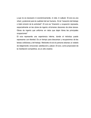 y que no es necesario ni económicamente, ni vital, ni cultural. El ocio es una
virtud y potencial para la cualidad del ser humano. Es la "cesación del trabajo
o total omisión de la actividad". El ocio es ''diversión u ocupación reposada,
especialmente en las obras de ingenio al tomarse descanso de otras tareas.
Obras de ingenio que uniforma en ratos que dejan libres las principales
ocupaciones"
El ocio representa una experiencia interna, donde el individuo puede
expresarse con libertad. Es un tiempo para descansar y recuperarnos de las
tareas cotidianas y del trabajo. Mediante el ocio la persona alcanza un estado
de relajamiento emocional, satisfacción y placer. El ocio, como propiciador de
la meditación competitiva, es un arte creativo.
 