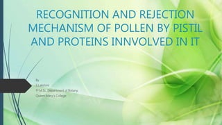 RECOGNITION AND REJECTION
MECHANISM OF POLLEN BY PISTIL
AND PROTEINS INNVOLVED IN IT
By
S.Lakshmi
1st M.Sc, Department of Botany,
Queen Mary`s College
 