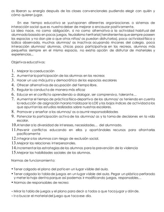 as liberan su energía después de las clases convencionales pudiendo elegir con quién y
cómo quieren jugar.
En ese tiempo educativo se yuxtaponen diferentes organizaciones o sistemas de
interacción social que es nuestro deber de mejorar o encauzar positivamente.
La idea nace, no como obligación, si no como alternativa a la actividad habitual del
alumnado basada en pocos juegos, feudalismo territorial(terratenientesque siempre poseen
los espacios y no dan pie a que otros niños/ as puedan disfrutarlos), poca actividad física y
lúdica observada, muchos alumnos/ as inactivos ocupando rincones del colegio, poca
interacción alumnos/ alumnas, chicas poco participativas en los recreos, alumnos más
pequeños siempre en el mismo espacio, no existía opción de disfrutar de materiales y
experiencias...
Objetivos educativos:
1. Mejorar la coeducación
2. Aumentar la participación de las alumnas en los recreos
3. Hacer un uso más justo y democrático de los espacios escolares
4. Ofrecer alternativas de ocupación del tiempo libre.
5. Regular la conducta de manera más eficaz
6. Educar en el conflicto aprendiendo a dialogar, ser comprensivo, tolerante…
7. Aumentar el tiempo de práctica físico-deportiva de los alumnos/ as teniendo en cuenta
la reducción de asignación horaria traída por la LOE y los bajos índices de actividad a los
que apuntan los estudios realizados sobre nuestros escolares.
8. Promover y enseñar a los alumnos/ as a asumir responsabilidades
9. Potenciar la participación activa de los alumnos/ as y la toma de decisiones en la vida
escolar.
10.Atender a la diversidad de intereses, necesidades… del alumnado.
11.Prevenir conflictos educando en ellos y aportándoles recursos para afrontarlos
pacíficamente
12.Integrar a los alumnos con riesgo de exclusión social.
13.Mejorar las relaciones interpersonales.
14.Incrementar las estrategias de los alumnos para la prevención de la violencia
15.Mejorar las habilidades sociales de los alumnos.
Normas de funcionamiento:
• Tener colgado el plano del patio en un lugar visible del aula.
• Tener colgada la tabla de juegos en un lugar visible del aula. Pegar un plástico perforado
y meter la hoja dentro porque así podemos ir modificando juegos, responsables…
• Normas de responsables de recreo:
- Mirar la tabla de juegos y el plano para decir a todos a que toca jugar y dónde.
- Ir a buscar el material del juego que toca ese día.
 