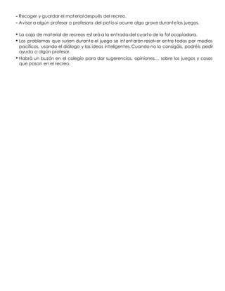 - Recoger y guardar el material después del recreo.
- Avisar a algún profesor o profesora del patio si ocurre algo grave durante los juegos.
• La caja de material de recreos estará a la entrada del cuarto de la fotocopiadora.
• Los problemas que surjan durante el juego se intentarán resolver entre todos por medios
pacíficos, usando el diálogo y las ideas inteligentes. Cuando no lo consigáis, podréis pedir
ayuda a algún profesor.
• Habrá un buzón en el colegio para dar sugerencias, opiniones… sobre los juegos y cosas
que pasan en el recreo.
 