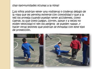 ¿hay oportunidades ocultas a la vista?
Los niños podrían tener una rodilleras o coderas debajo de
la ropa que les permita moverse con comodidad y que a la
vez los proteja cuando puedan tener accidentes, como
caerse, ya que como juegan, corren, saltan y a veces no
miden velocidad ni ven los peligros se pueden raspar, y
hacer otras lesiones que podrían se evitadas con este tipo
de protección.
 