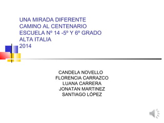 UNA MIRADA DIFERENTE
CAMINO AL CENTENARIO
ESCUELA Nº 14 -5º Y 6º GRADO
ALTA ITALIA
2014
CANDELA NOVELLO
FLORENCIA CARRAZCO
LUANA CARRERA
JONATAN MARTINEZ
SANTIAGO LÓPEZ
 