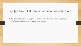 -¿Qué hace el alumno cuando suena el timbre?
• La mayoría termina el juego y se ordena para ir a la sala pero algunos se
quedan jugando y esperan a que pase un rato
 