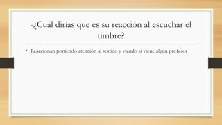 -¿Cuál dirías que es su reacción al escuchar el
timbre?
• Reaccionan poniendo atención al sonido y viendo si viene algún profesor
 