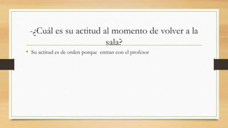 -¿Cuál es su actitud al momento de volver a la
sala?
• Su actitud es de orden porque entran con el profesor
 